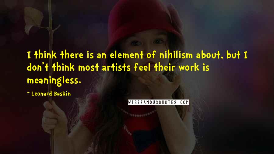 Leonard Baskin Quotes: I think there is an element of nihilism about, but I don't think most artists feel their work is meaningless.