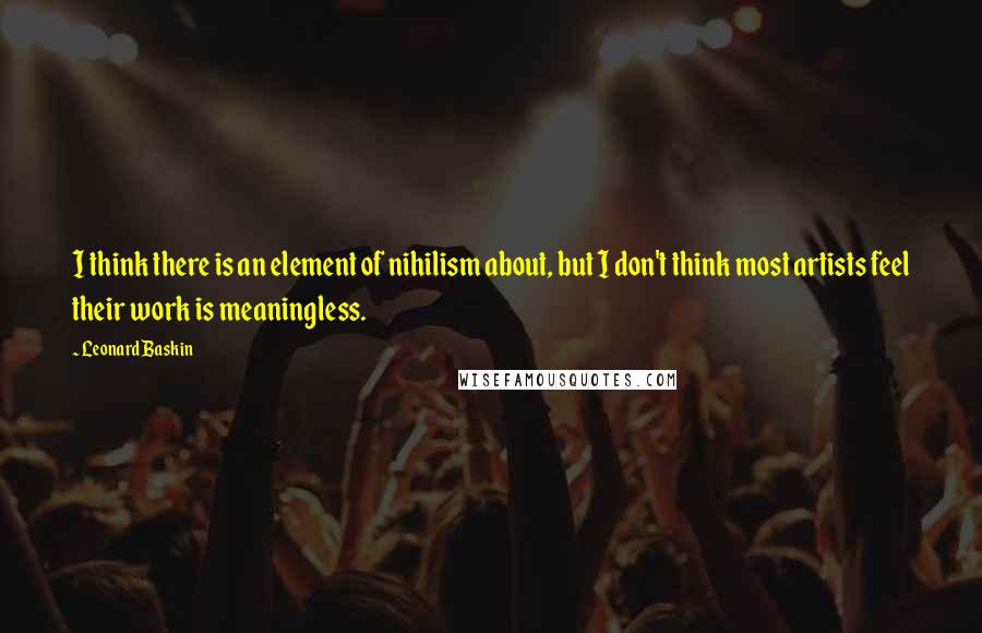 Leonard Baskin Quotes: I think there is an element of nihilism about, but I don't think most artists feel their work is meaningless.