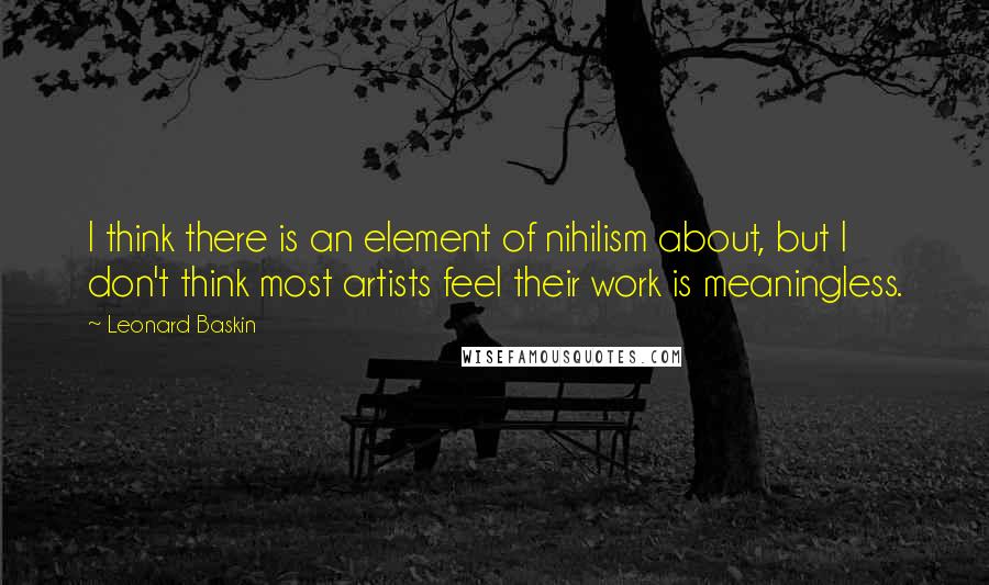 Leonard Baskin Quotes: I think there is an element of nihilism about, but I don't think most artists feel their work is meaningless.