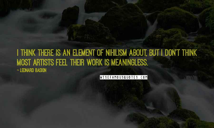 Leonard Baskin Quotes: I think there is an element of nihilism about, but I don't think most artists feel their work is meaningless.