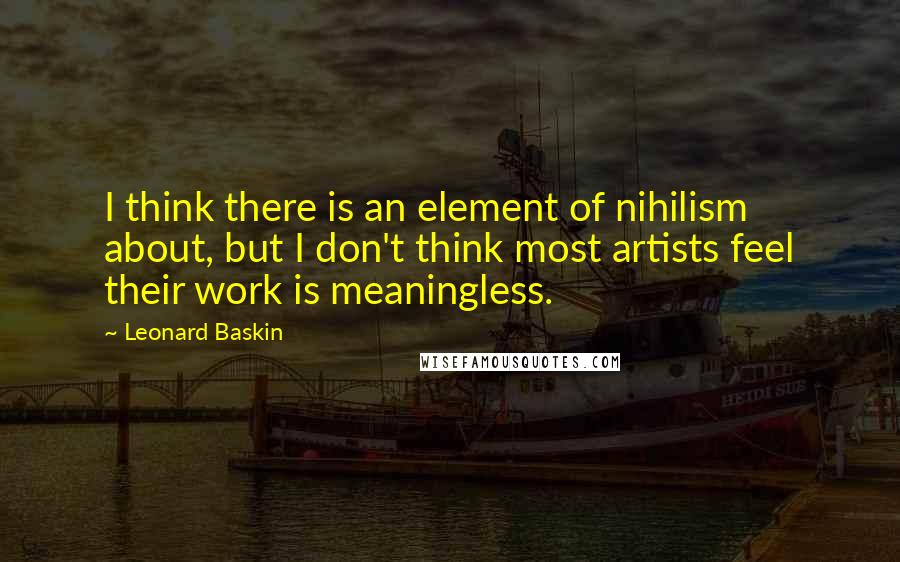 Leonard Baskin Quotes: I think there is an element of nihilism about, but I don't think most artists feel their work is meaningless.