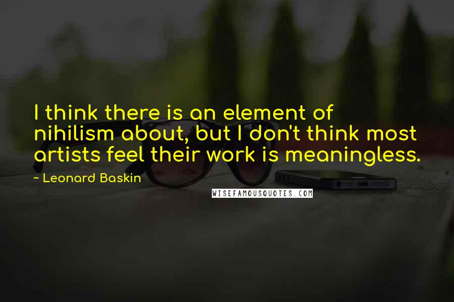 Leonard Baskin Quotes: I think there is an element of nihilism about, but I don't think most artists feel their work is meaningless.