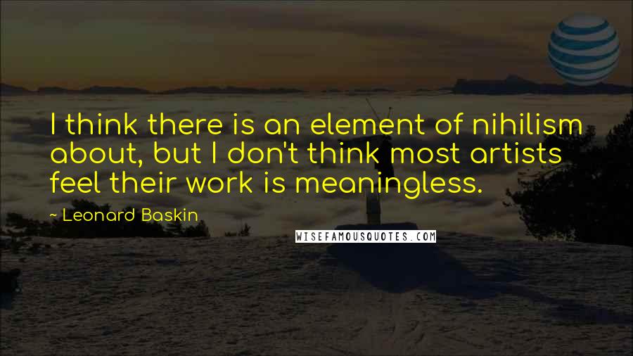 Leonard Baskin Quotes: I think there is an element of nihilism about, but I don't think most artists feel their work is meaningless.