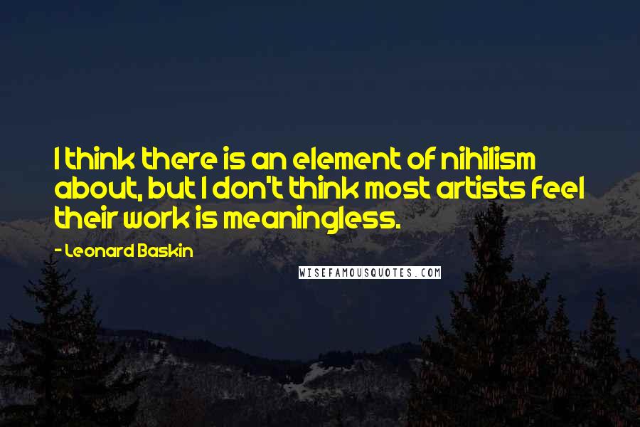 Leonard Baskin Quotes: I think there is an element of nihilism about, but I don't think most artists feel their work is meaningless.