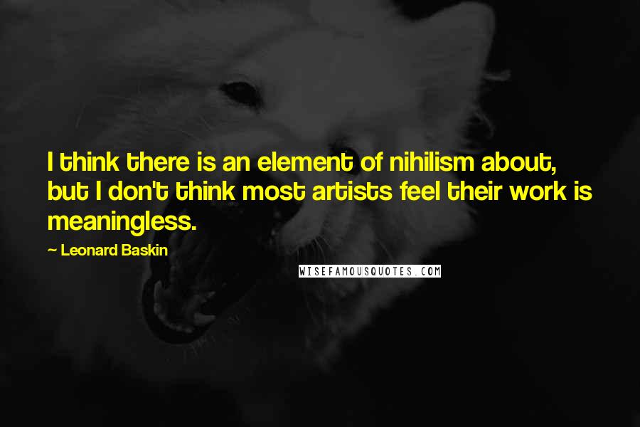 Leonard Baskin Quotes: I think there is an element of nihilism about, but I don't think most artists feel their work is meaningless.