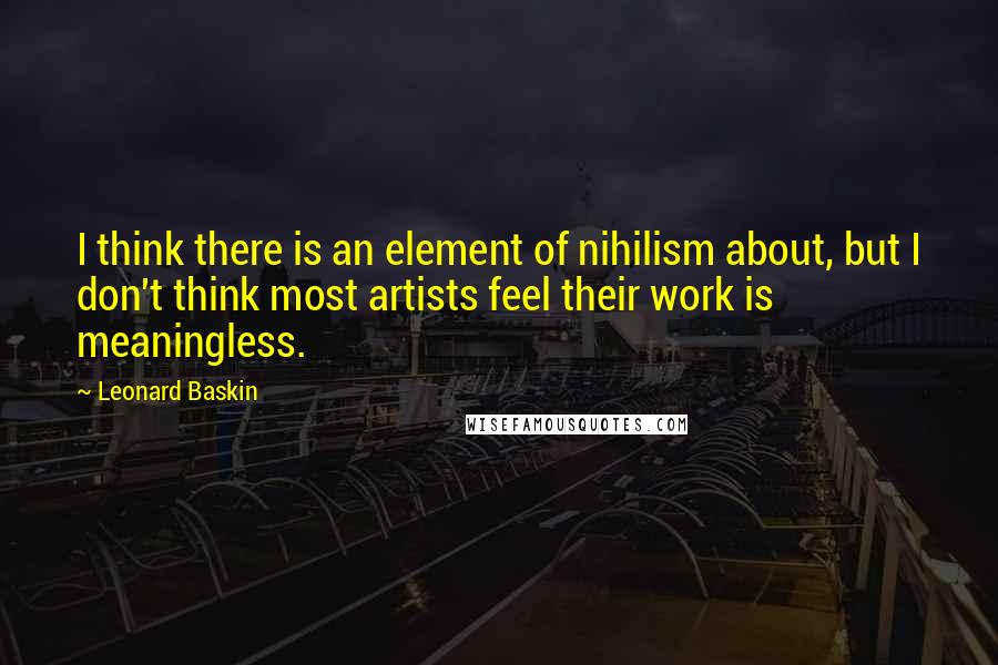 Leonard Baskin Quotes: I think there is an element of nihilism about, but I don't think most artists feel their work is meaningless.