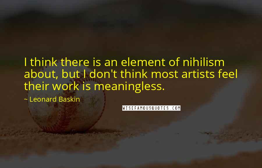 Leonard Baskin Quotes: I think there is an element of nihilism about, but I don't think most artists feel their work is meaningless.