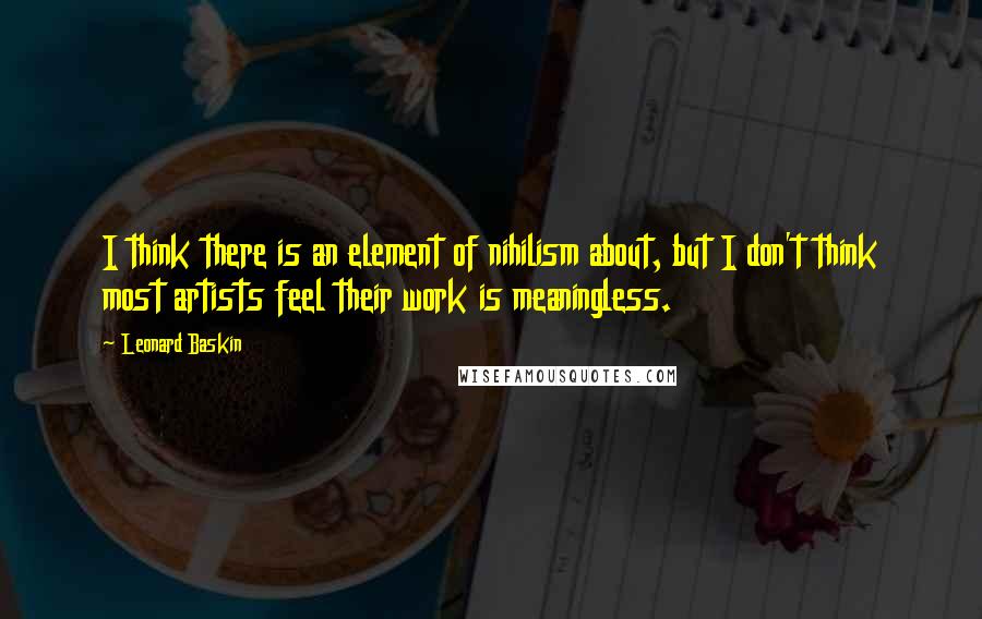 Leonard Baskin Quotes: I think there is an element of nihilism about, but I don't think most artists feel their work is meaningless.