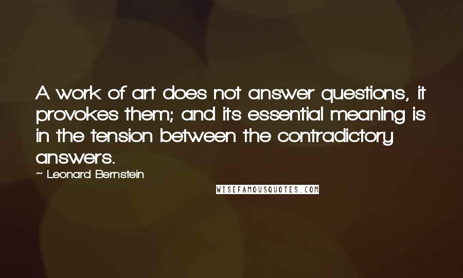 Leonard Bernstein Quotes: A work of art does not answer questions, it provokes them; and its essential meaning is in the tension between the contradictory answers.