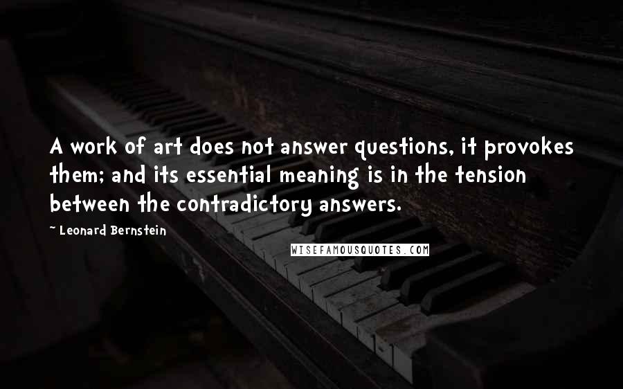 Leonard Bernstein Quotes: A work of art does not answer questions, it provokes them; and its essential meaning is in the tension between the contradictory answers.