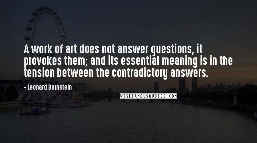 Leonard Bernstein Quotes: A work of art does not answer questions, it provokes them; and its essential meaning is in the tension between the contradictory answers.