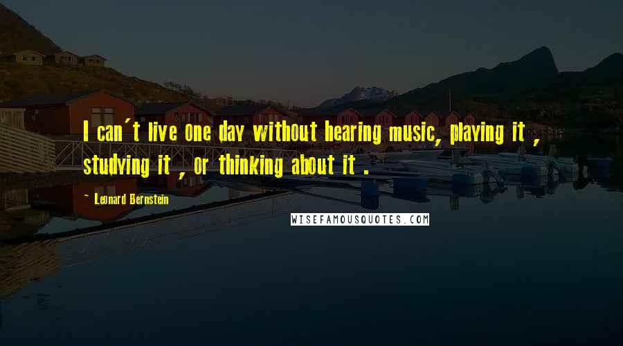 Leonard Bernstein Quotes: I can't live one day without hearing music, playing it , studying it , or thinking about it .