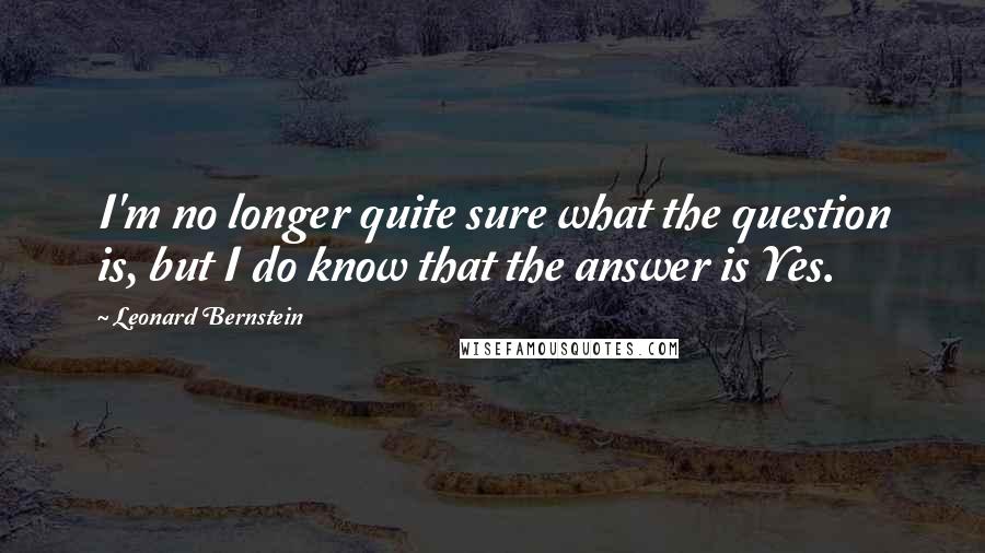 Leonard Bernstein Quotes: I'm no longer quite sure what the question is, but I do know that the answer is Yes.