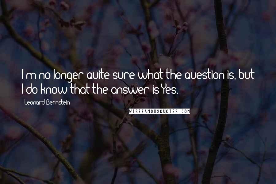 Leonard Bernstein Quotes: I'm no longer quite sure what the question is, but I do know that the answer is Yes.