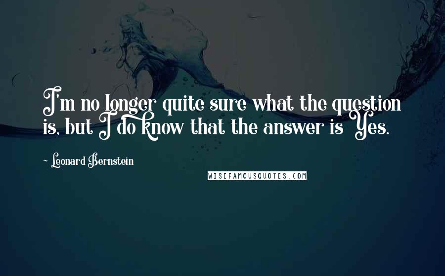 Leonard Bernstein Quotes: I'm no longer quite sure what the question is, but I do know that the answer is Yes.