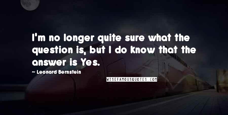 Leonard Bernstein Quotes: I'm no longer quite sure what the question is, but I do know that the answer is Yes.