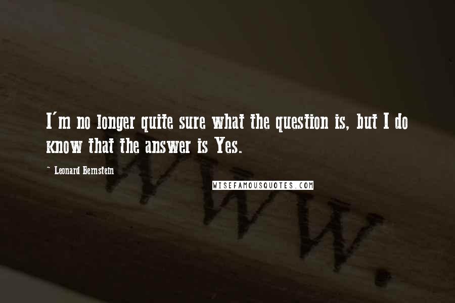 Leonard Bernstein Quotes: I'm no longer quite sure what the question is, but I do know that the answer is Yes.