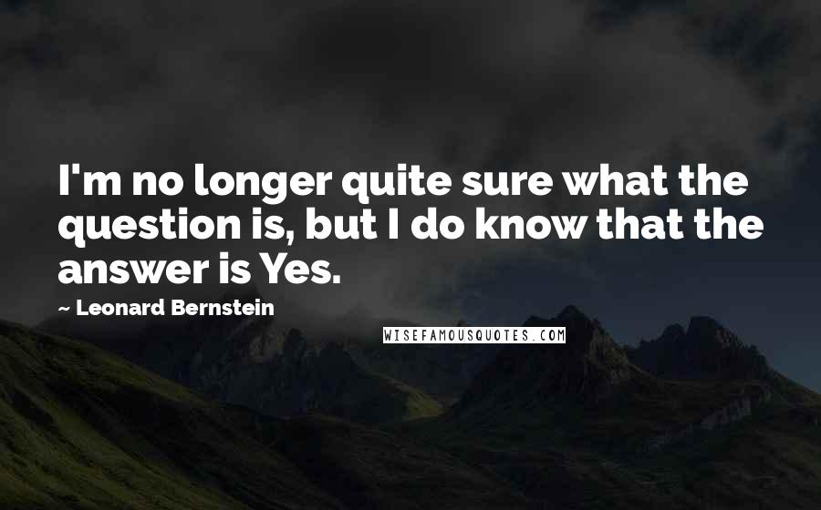 Leonard Bernstein Quotes: I'm no longer quite sure what the question is, but I do know that the answer is Yes.