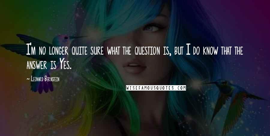 Leonard Bernstein Quotes: I'm no longer quite sure what the question is, but I do know that the answer is Yes.