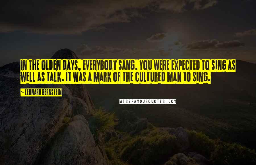 Leonard Bernstein Quotes: In the olden days, everybody sang. You were expected to sing as well as talk. It was a mark of the cultured man to sing.