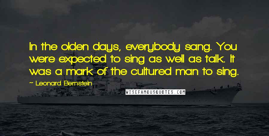 Leonard Bernstein Quotes: In the olden days, everybody sang. You were expected to sing as well as talk. It was a mark of the cultured man to sing.