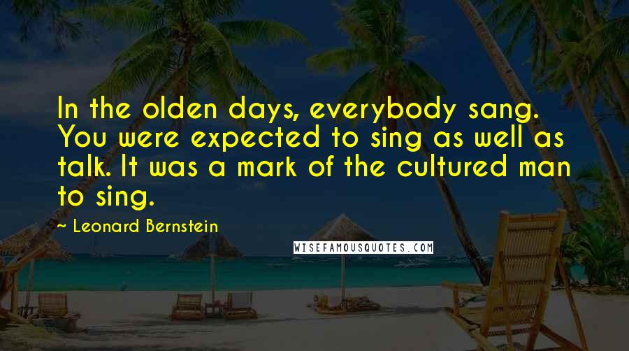 Leonard Bernstein Quotes: In the olden days, everybody sang. You were expected to sing as well as talk. It was a mark of the cultured man to sing.