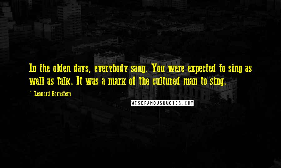 Leonard Bernstein Quotes: In the olden days, everybody sang. You were expected to sing as well as talk. It was a mark of the cultured man to sing.