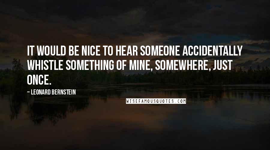 Leonard Bernstein Quotes: It would be nice to hear someone accidentally whistle something of mine, somewhere, just once.