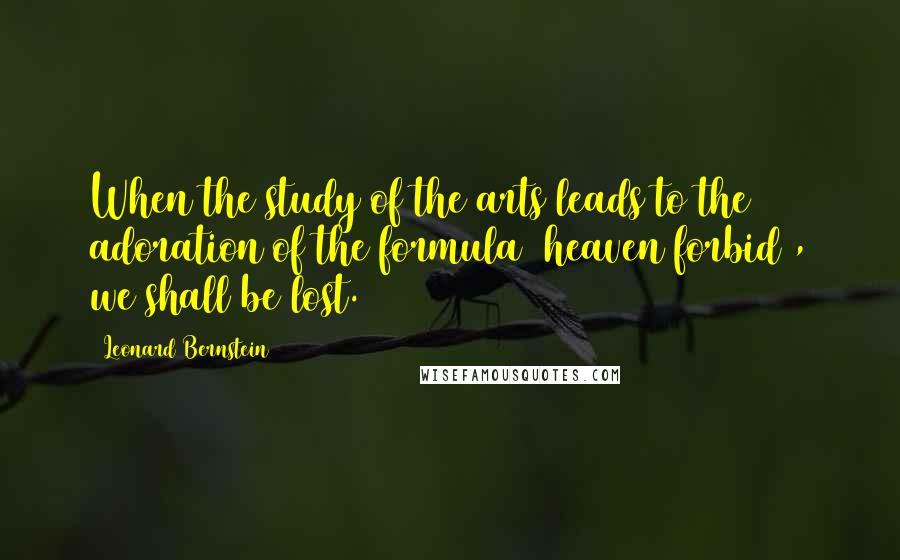 Leonard Bernstein Quotes: When the study of the arts leads to the adoration of the formula (heaven forbid), we shall be lost.