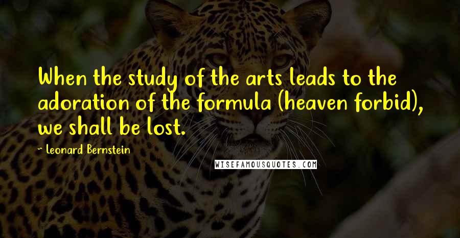 Leonard Bernstein Quotes: When the study of the arts leads to the adoration of the formula (heaven forbid), we shall be lost.