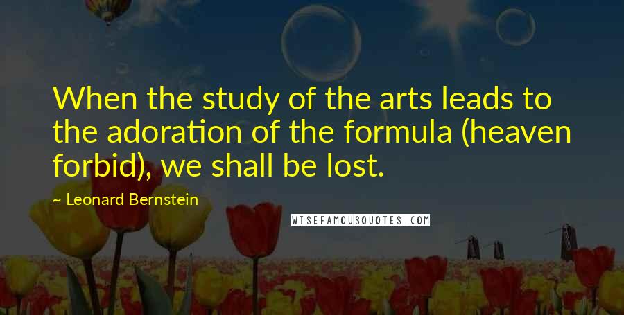 Leonard Bernstein Quotes: When the study of the arts leads to the adoration of the formula (heaven forbid), we shall be lost.