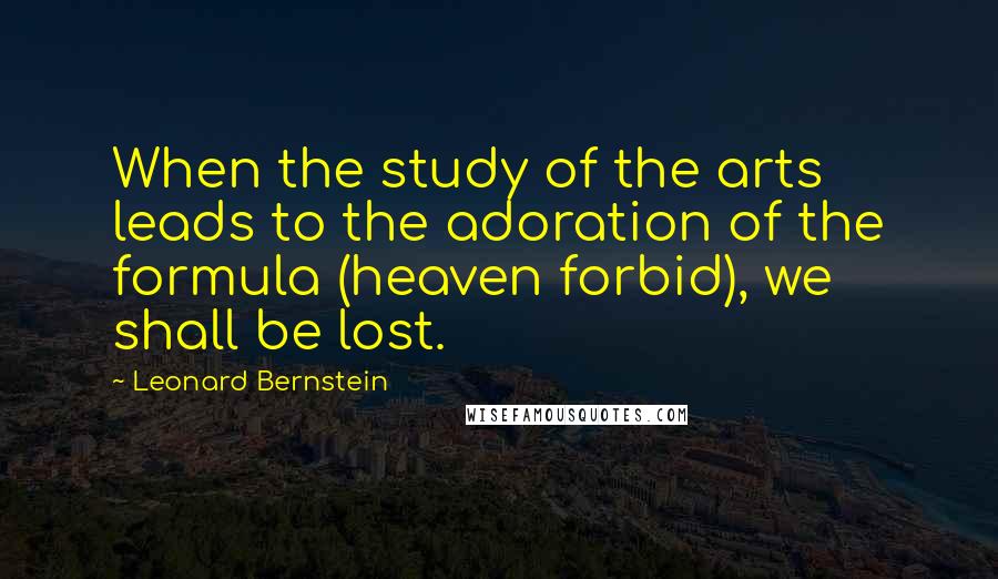 Leonard Bernstein Quotes: When the study of the arts leads to the adoration of the formula (heaven forbid), we shall be lost.