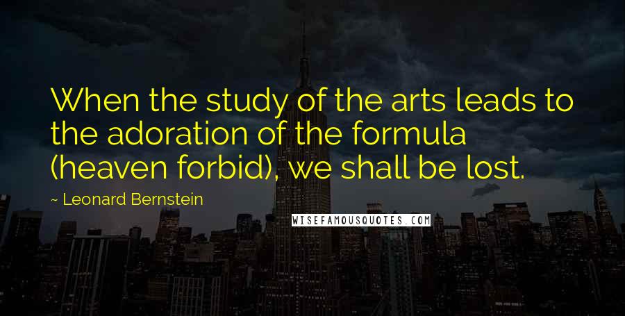 Leonard Bernstein Quotes: When the study of the arts leads to the adoration of the formula (heaven forbid), we shall be lost.