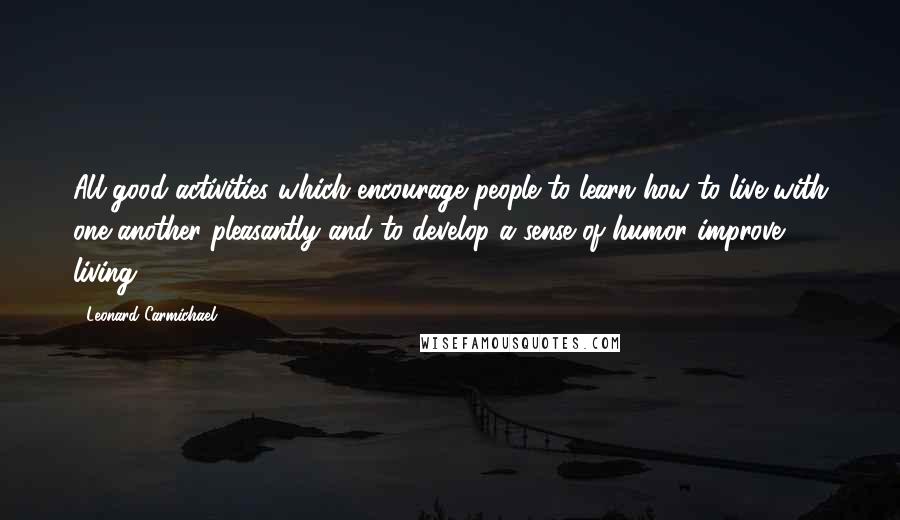 Leonard Carmichael Quotes: All good activities which encourage people to learn how to live with one another pleasantly and to develop a sense of humor improve living.