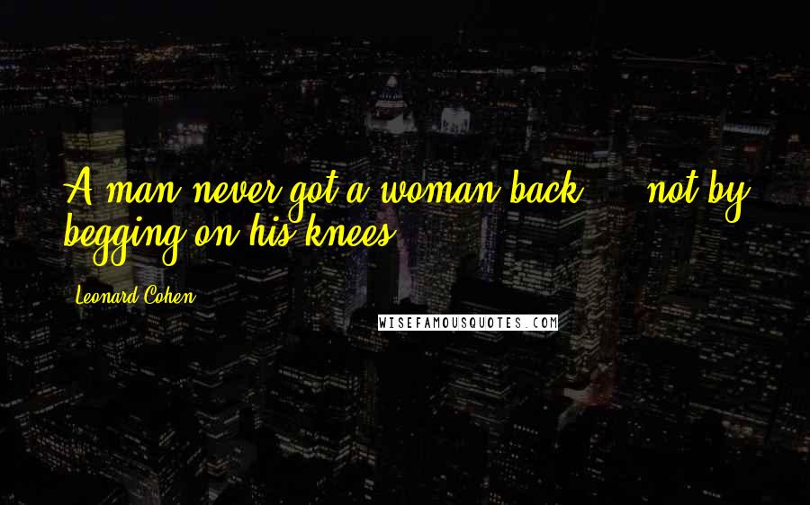 Leonard Cohen Quotes: A man never got a woman back ... not by begging on his knees.