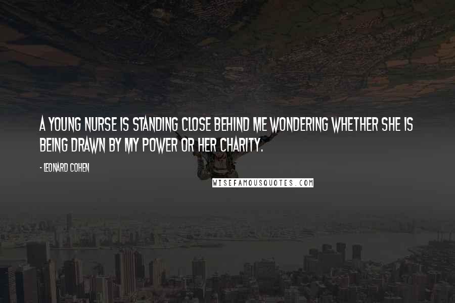 Leonard Cohen Quotes: A young nurse is standing close behind me wondering whether she is being drawn by my power or her charity.