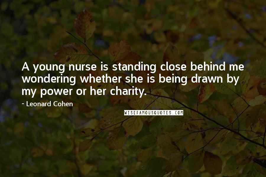 Leonard Cohen Quotes: A young nurse is standing close behind me wondering whether she is being drawn by my power or her charity.