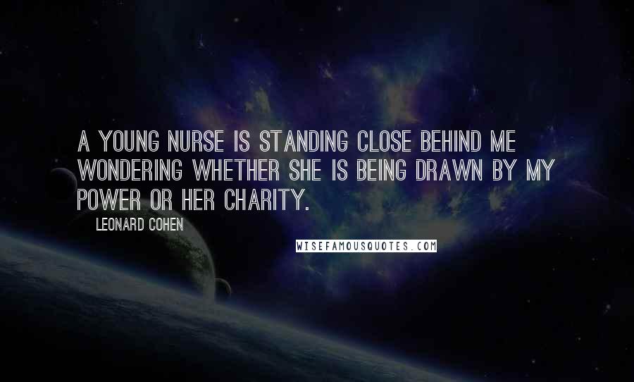 Leonard Cohen Quotes: A young nurse is standing close behind me wondering whether she is being drawn by my power or her charity.