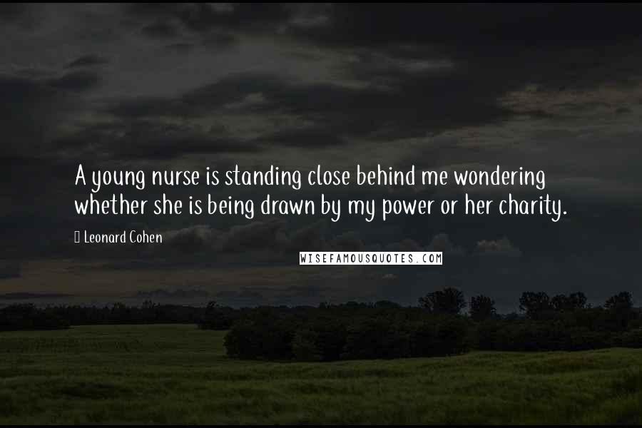 Leonard Cohen Quotes: A young nurse is standing close behind me wondering whether she is being drawn by my power or her charity.