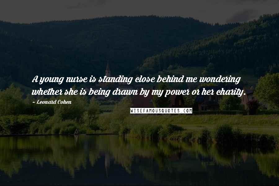 Leonard Cohen Quotes: A young nurse is standing close behind me wondering whether she is being drawn by my power or her charity.