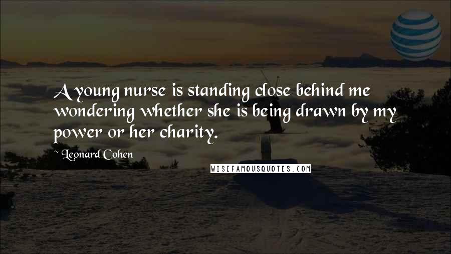 Leonard Cohen Quotes: A young nurse is standing close behind me wondering whether she is being drawn by my power or her charity.