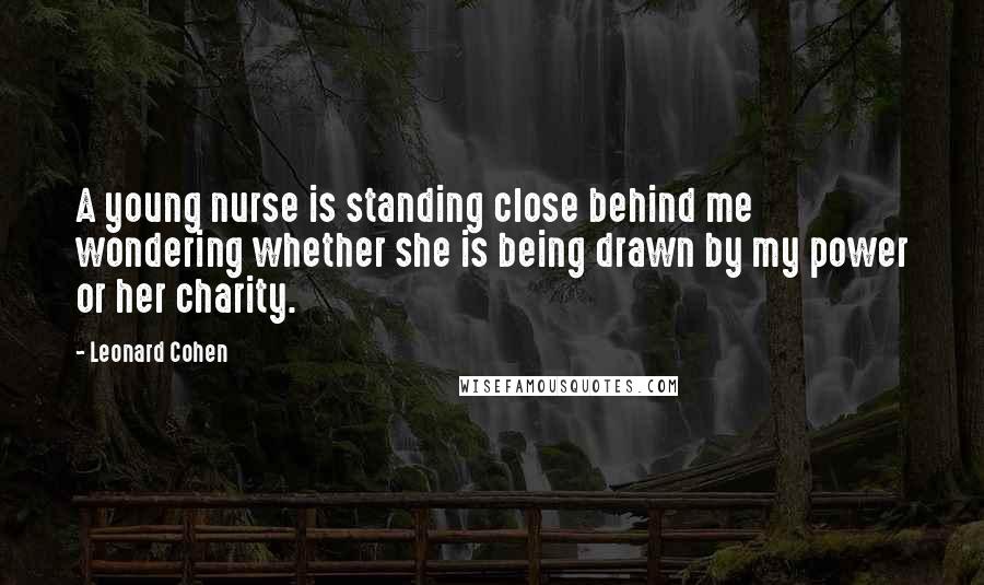 Leonard Cohen Quotes: A young nurse is standing close behind me wondering whether she is being drawn by my power or her charity.