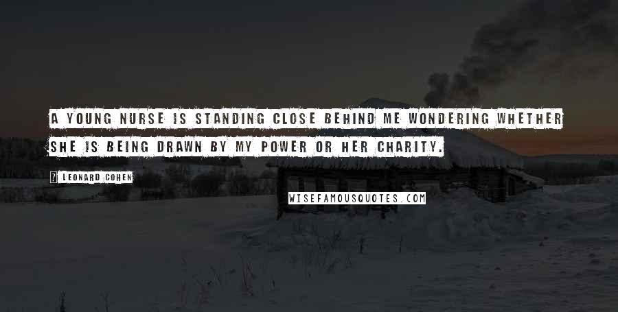 Leonard Cohen Quotes: A young nurse is standing close behind me wondering whether she is being drawn by my power or her charity.