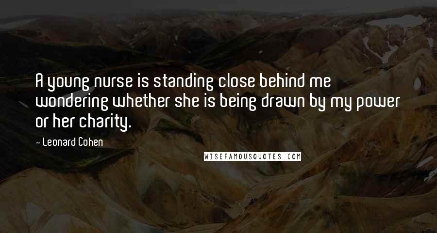 Leonard Cohen Quotes: A young nurse is standing close behind me wondering whether she is being drawn by my power or her charity.