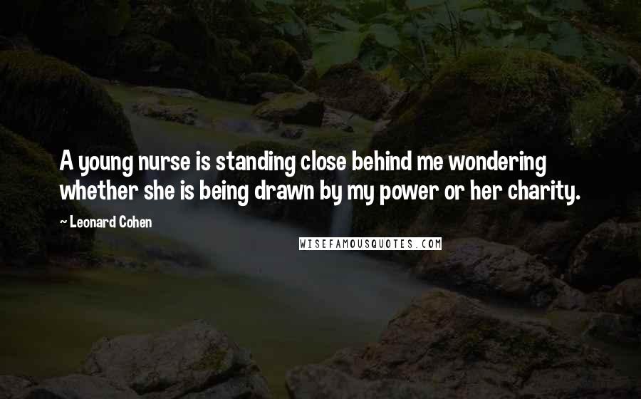 Leonard Cohen Quotes: A young nurse is standing close behind me wondering whether she is being drawn by my power or her charity.