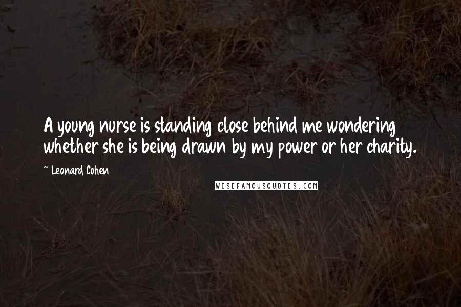 Leonard Cohen Quotes: A young nurse is standing close behind me wondering whether she is being drawn by my power or her charity.