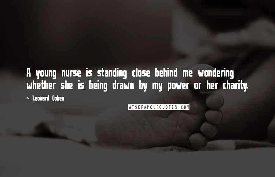 Leonard Cohen Quotes: A young nurse is standing close behind me wondering whether she is being drawn by my power or her charity.