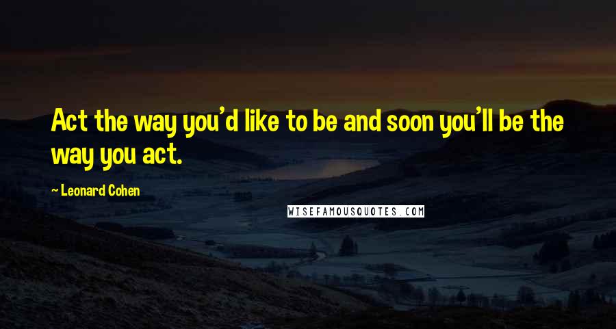 Leonard Cohen Quotes: Act the way you'd like to be and soon you'll be the way you act.