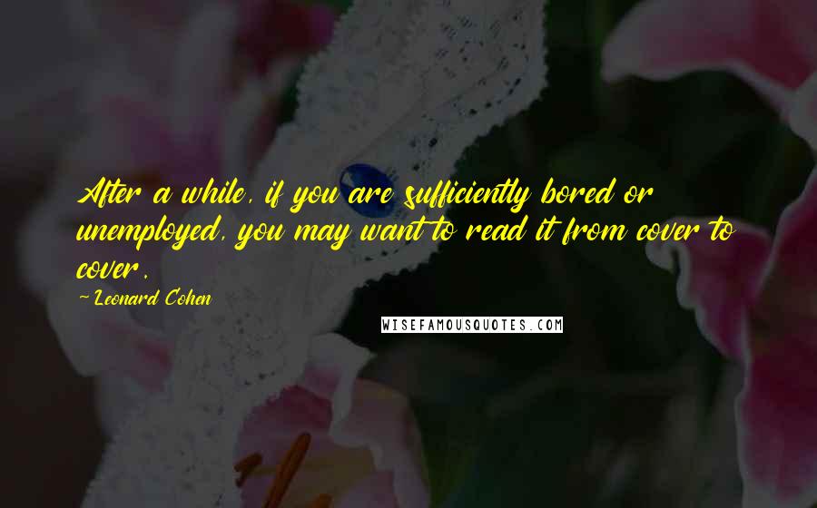Leonard Cohen Quotes: After a while, if you are sufficiently bored or unemployed, you may want to read it from cover to cover.