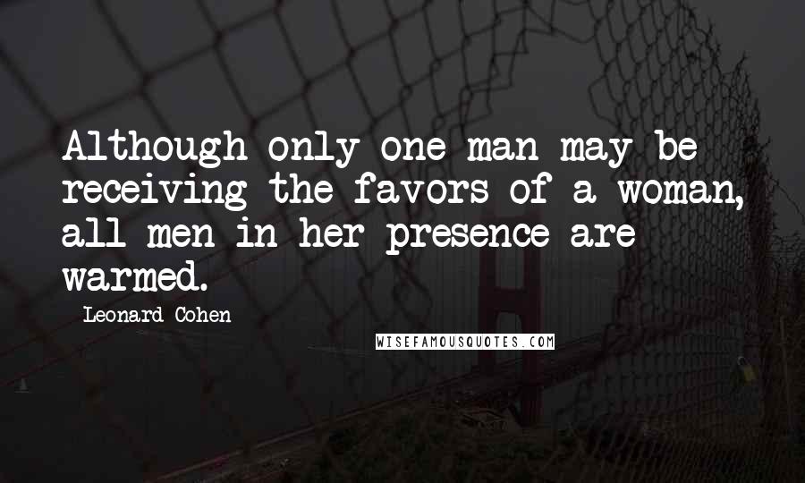 Leonard Cohen Quotes: Although only one man may be receiving the favors of a woman, all men in her presence are warmed.
